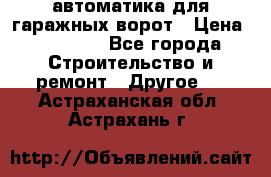 автоматика для гаражных ворот › Цена ­ 35 000 - Все города Строительство и ремонт » Другое   . Астраханская обл.,Астрахань г.